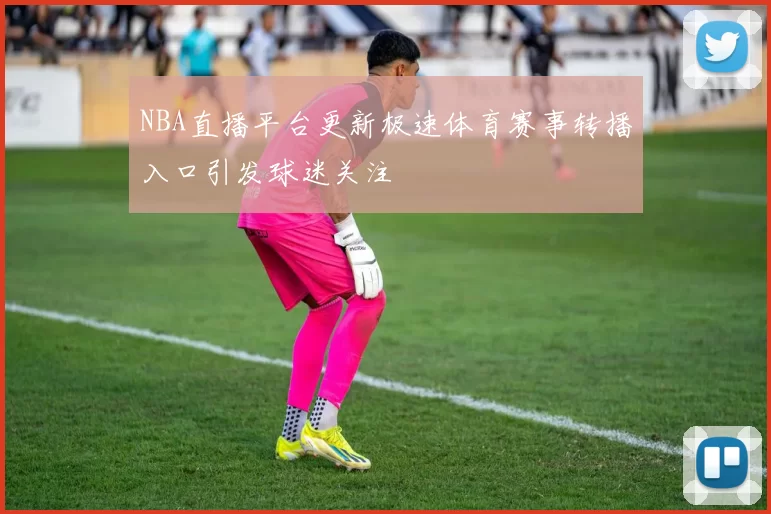 NBA直播平台更新极速体育赛事转播入口引发球迷关注