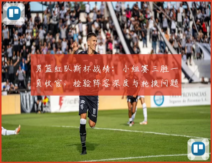 男篮红队斯杯战绩：小组赛三胜一负收官，检验阵容深度与轮换问题