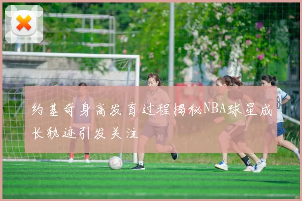 约基奇身高发育过程揭秘NBA球星成长轨迹引发关注