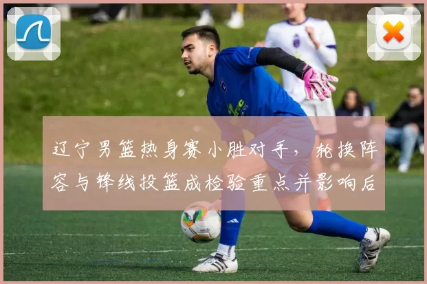 辽宁男篮热身赛小胜对手，轮换阵容与锋线投篮成检验重点并影响后续备战