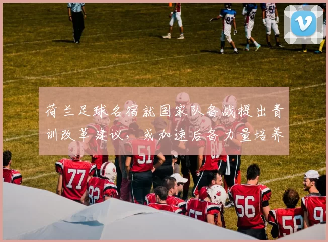 荷兰足球名宿就国家队备战提出青训改革建议,或加速后备力量培养