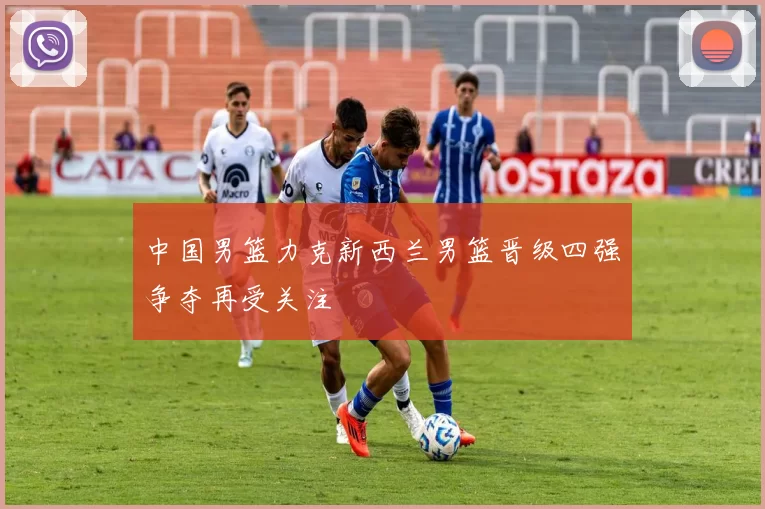 中国男篮力克新西兰男篮晋级四强争夺再受关注