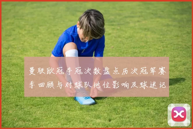 曼联欧冠夺冠次数盘点历次冠军赛季回顾与对球队地位影响及球迷记忆