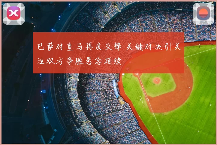 巴萨对皇马再度交锋 关键对决引关注双方争胜悬念延续