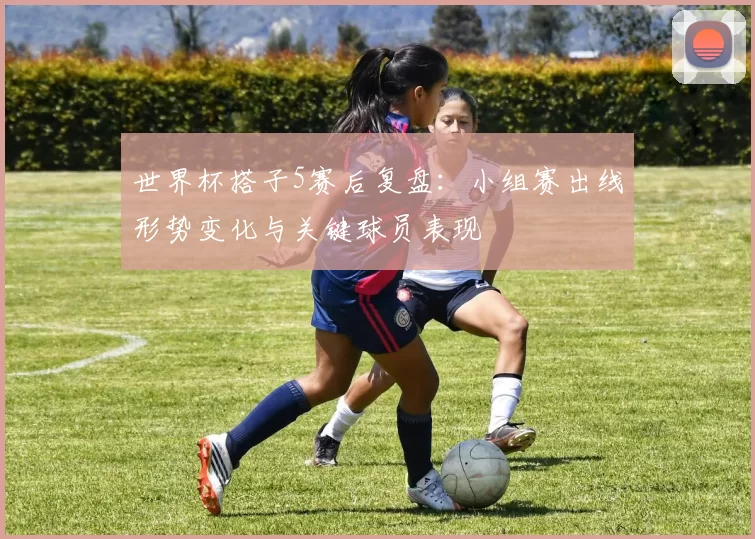 世界杯搭子5赛后复盘：小组赛出线形势变化与关键球员表现