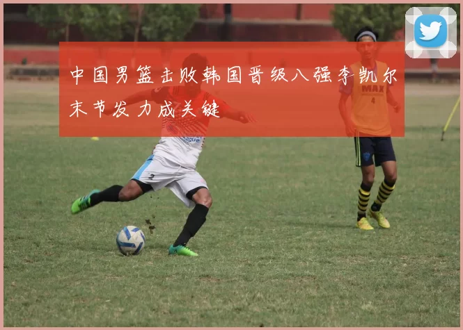 中国男篮击败韩国晋级八强李凯尔末节发力成关键