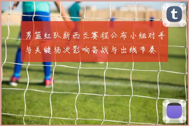 男篮红队新西兰赛程公布小组对手与关键场次影响备战与出线节奏