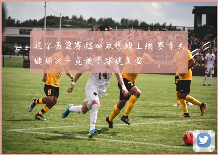 辽宁男篮赛程回放视频上线 赛季关键场次一览便于球迷复盘