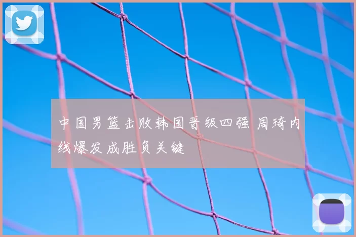 中国男篮击败韩国晋级四强 周琦内线爆发成胜负关键