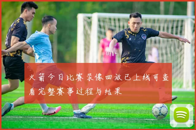 火箭今日比赛录像回放已上线可查看完整赛事过程与结果