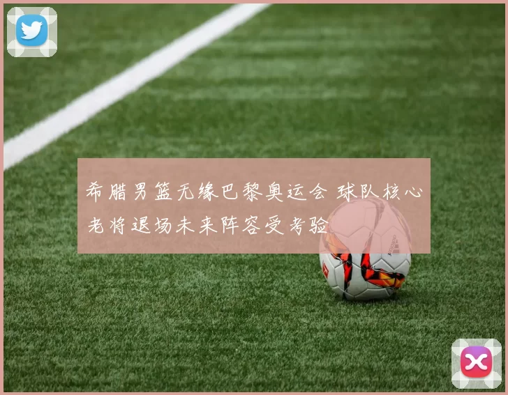 希腊男篮无缘巴黎奥运会 球队核心老将退场未来阵容受考验