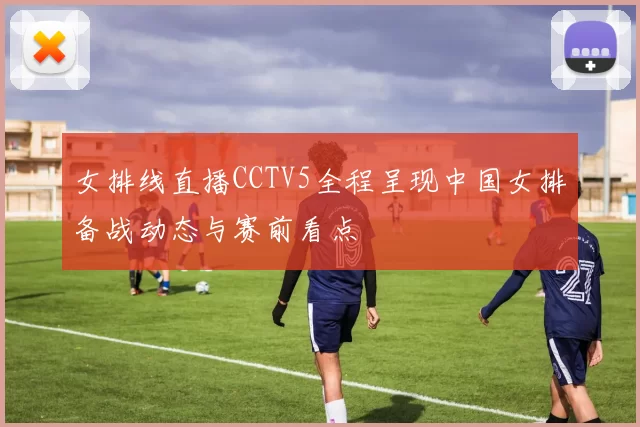 女排线直播CCTV5全程呈现中国女排备战动态与赛前看点