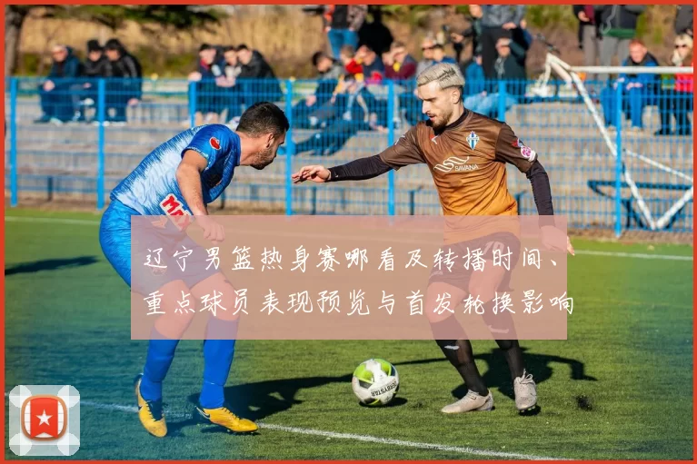 辽宁男篮热身赛哪看及转播时间、重点球员表现预览与首发轮换影响