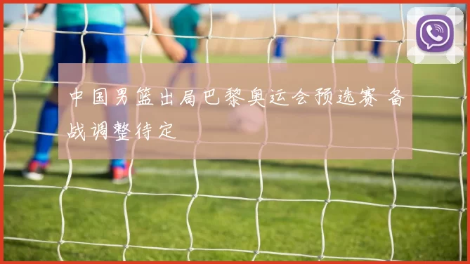 中国男篮出局巴黎奥运会预选赛 备战调整待定