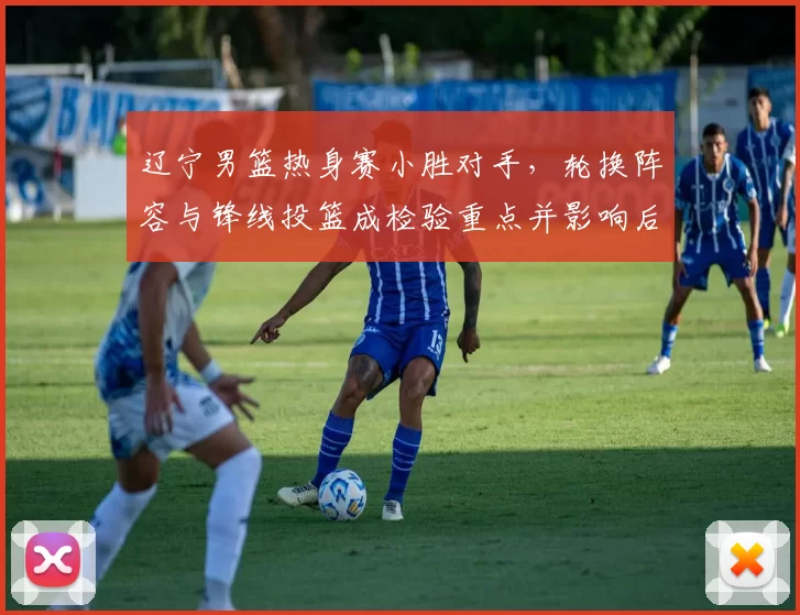 辽宁男篮热身赛小胜对手，轮换阵容与锋线投篮成检验重点并影响后续备战