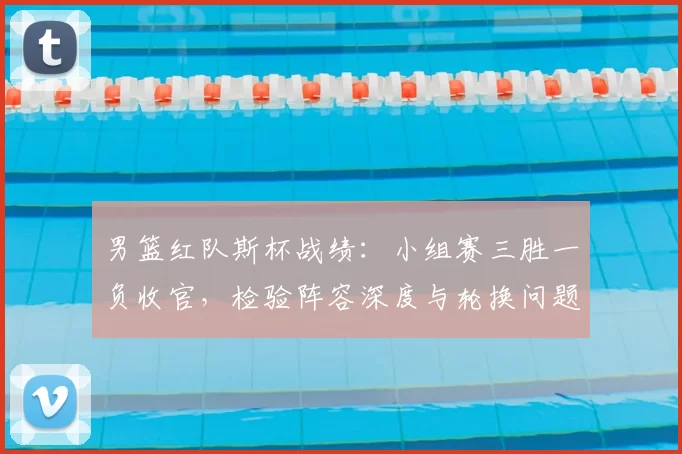 男篮红队斯杯战绩:小组赛三胜一负收官,检验阵容深度与轮换问题