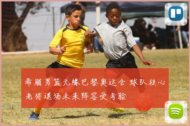 希腊男篮无缘巴黎奥运会 球队核心老将退场未来阵容受考验