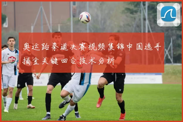 奥运跆拳道决赛视频集锦中国选手摘金关键回合技术分析