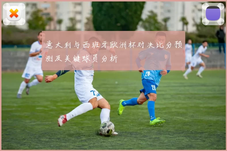 意大利与西班牙欧洲杯对决比分预测及关键球员分析