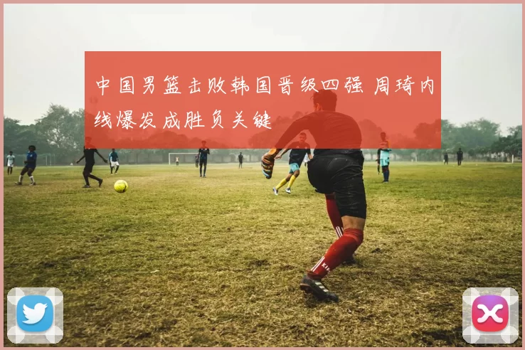 中国男篮击败韩国晋级四强 周琦内线爆发成胜负关键