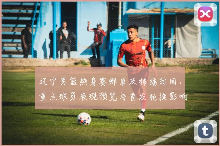 辽宁男篮热身赛哪看及转播时间、重点球员表现预览与首发轮换影响