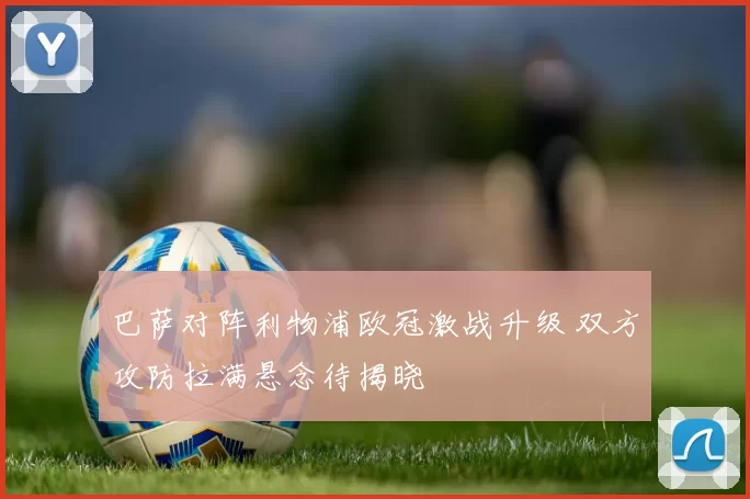 巴萨对阵利物浦欧冠激战升级 双方攻防拉满悬念待揭晓