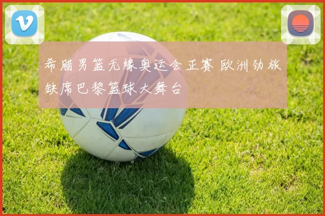 希腊男篮无缘奥运会正赛 欧洲劲旅缺席巴黎篮球大舞台