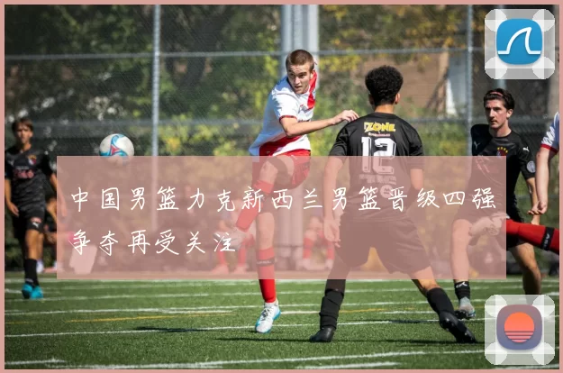 中国男篮力克新西兰男篮晋级四强争夺再受关注