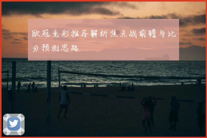 欧冠竞彩推荐解析焦点战前瞻与比分预测思路