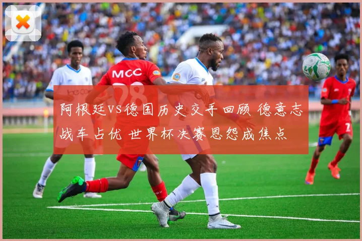 阿根廷vs德国历史交手回顾 德意志战车占优 世界杯决赛恩怨成焦点