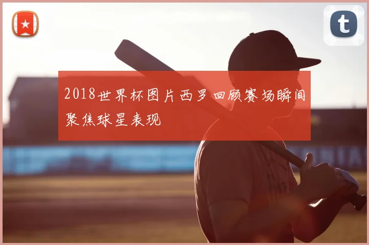 2018世界杯图片西罗回顾赛场瞬间聚焦球星表现