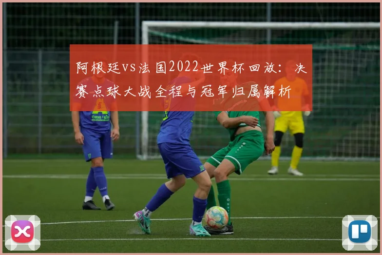 阿根廷vs法国2022世界杯回放：决赛点球大战全程与冠军归属解析
