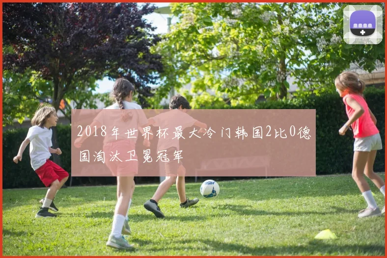 2018年世界杯最大冷门韩国2比0德国淘汰卫冕冠军