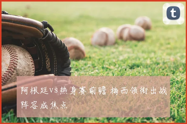 阿根廷vs热身赛前瞻 梅西领衔出战阵容成焦点