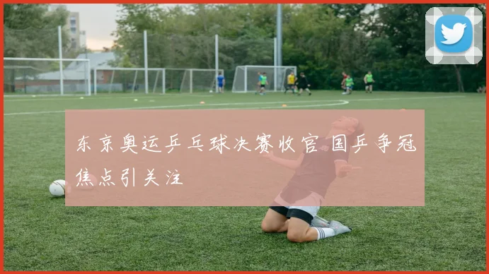 东京奥运乒乓球决赛收官 国乒争冠焦点引关注