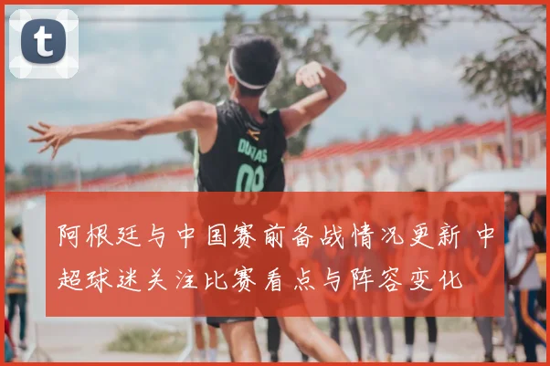 阿根廷与中国赛前备战情况更新 中超球迷关注比赛看点与阵容变化