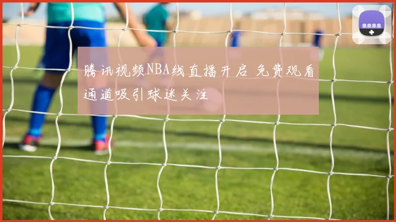 腾讯视频NBA线直播开启 免费观看通道吸引球迷关注