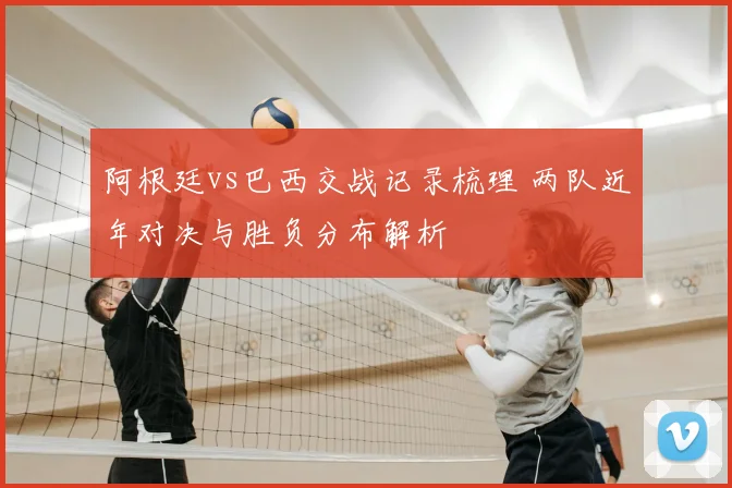 阿根廷vs巴西交战记录梳理 两队近年对决与胜负分布解析