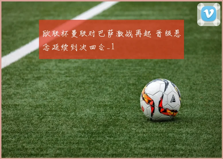 欧联杯曼联对巴萨激战再起 晋级悬念延续到次回合_1