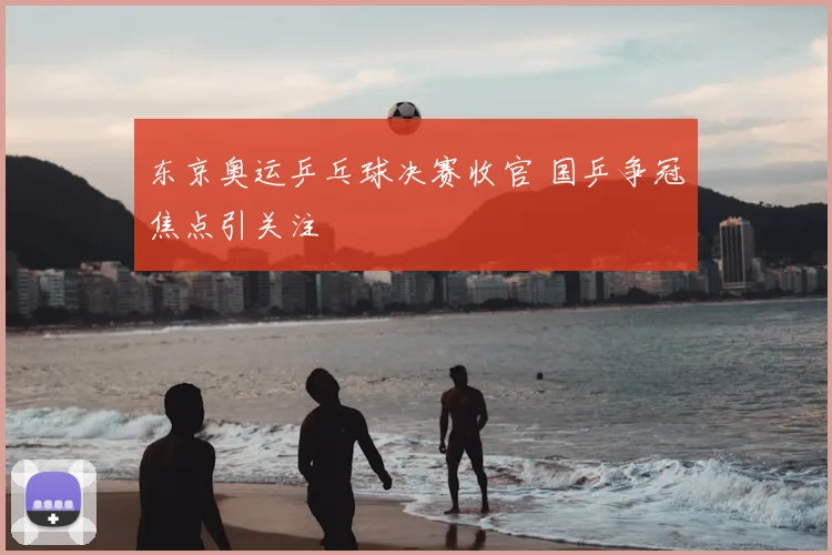 东京奥运乒乓球决赛收官 国乒争冠焦点引关注