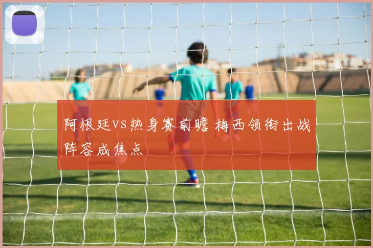 阿根廷vs热身赛前瞻 梅西领衔出战阵容成焦点